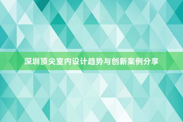 深圳顶尖室内设计趋势与创新案例分享