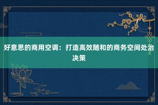 好意思的商用空调：打造高效随和的商务空间处治决策